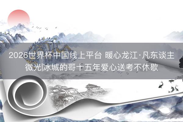 2026世界杯中国线上平台 暖心龙江·凡东谈主微光|冰城的哥十五年爱心送考不休歇