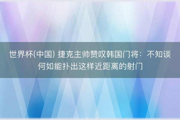 世界杯(中国) 捷克主帅赞叹韩国门将：不知谈何如能扑出这样近距离的射门