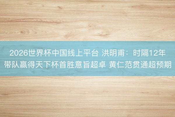 2026世界杯中国线上平台 洪明甫：时隔12年带队赢得天下杯首胜意旨超卓 黄仁范贯通超预期