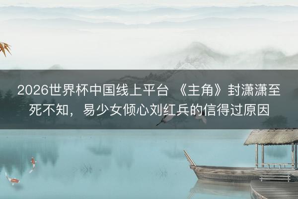 2026世界杯中国线上平台 《主角》封潇潇至死不知，易少女倾心刘红兵的信得过原因