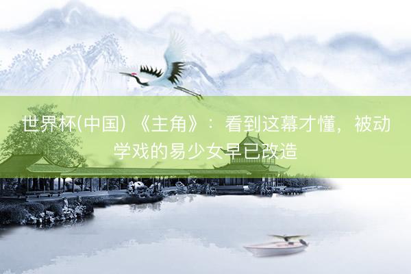 世界杯(中国) 《主角》：看到这幕才懂，被动学戏的易少女早已改造