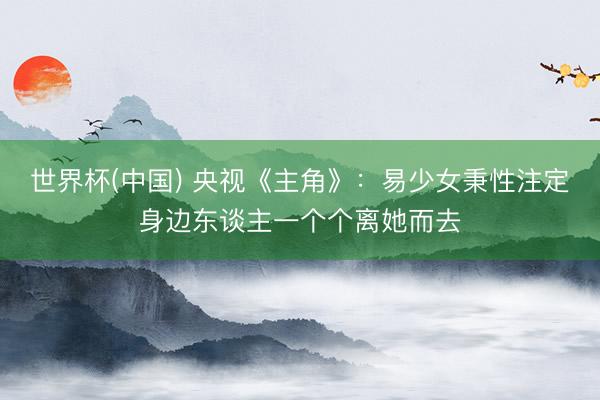 世界杯(中国) 央视《主角》:易少女秉性注定身边东谈主一个个离她而去