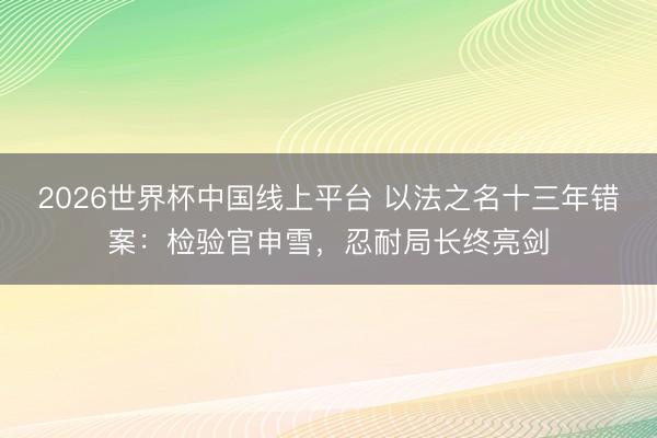 2026世界杯中国线上平台 以法之名十三年错案：检验官申雪，忍耐局长终亮剑