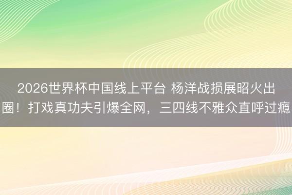 2026世界杯中国线上平台 杨洋战损展昭火出圈!打戏真功夫引爆全网,三四线不雅众直呼过瘾