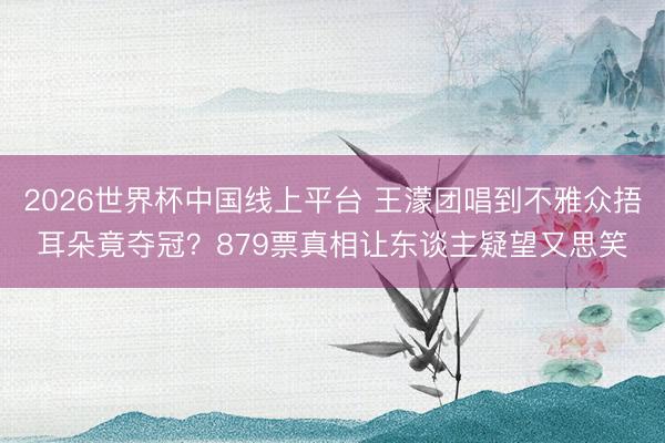 2026世界杯中国线上平台 王濛团唱到不雅众捂耳朵竟夺冠？879票真相让东谈主疑望又思笑