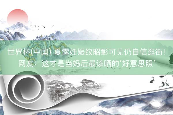 世界杯(中国) 夏露妊娠纹昭彰可见仍自信逛街！网友：这才是当妈后最该晒的‘好意思照’