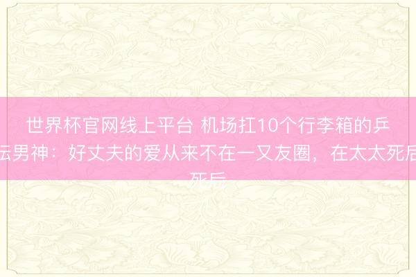 世界杯官网线上平台 机场扛10个行李箱的乒坛男神：好丈夫的爱从来不在一又友圈，在太太死后