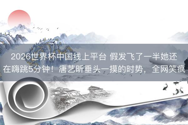 2026世界杯中国线上平台 假发飞了一半她还在嗨跳5分钟！唐艺昕垂头一摸的时势，全网笑疯