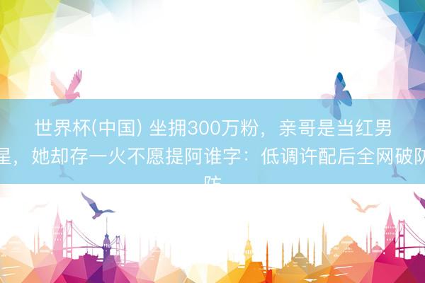 世界杯(中国) 坐拥300万粉，亲哥是当红男星，她却存一火不愿提阿谁字：低调许配后全网破防