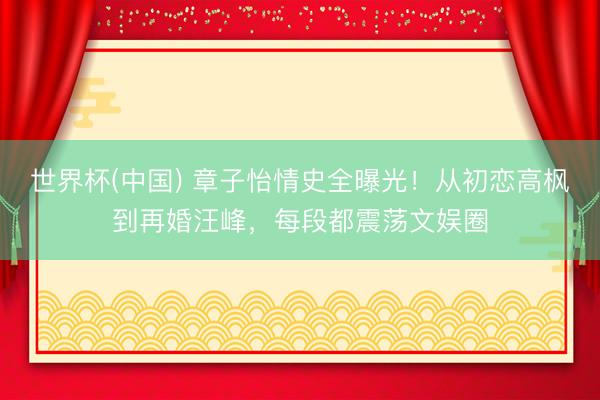 世界杯(中国) 章子怡情史全曝光！从初恋高枫到再婚汪峰，每段都震荡文娱圈