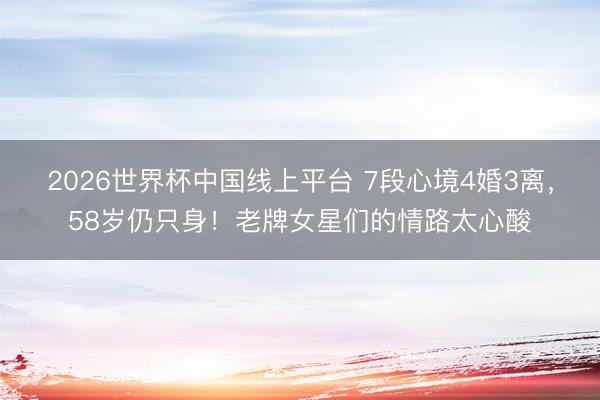 2026世界杯中国线上平台 7段心境4婚3离，58岁仍只身！老牌女星们的情路太心酸