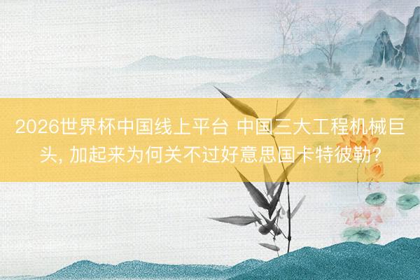 2026世界杯中国线上平台 中国三大工程机械巨头， 加起来为何关不过好意思国卡特彼勒?