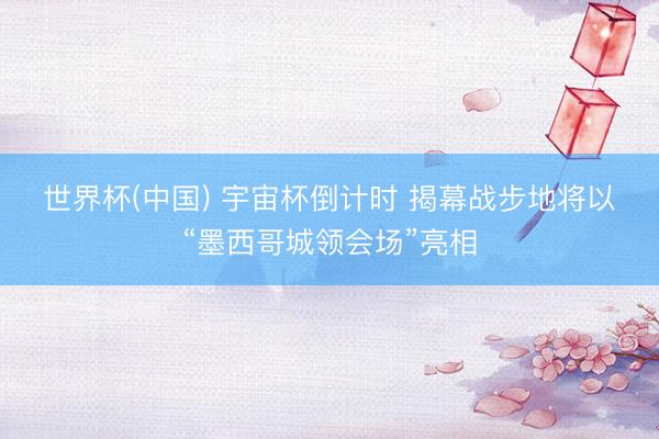 世界杯(中国) 宇宙杯倒计时 揭幕战步地将以“墨西哥城领会场”亮相