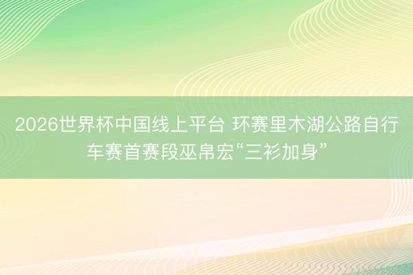2026世界杯中国线上平台 环赛里木湖公路自行车赛首赛段巫帛宏“三衫加身”
