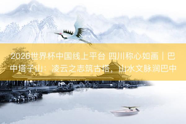 2026世界杯中国线上平台 四川称心如画｜巴中塔子山：凌云之志筑古塔，山水文脉润巴中