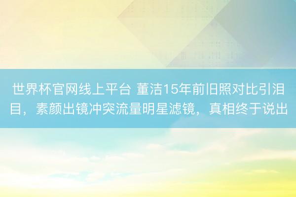 世界杯官网线上平台 董洁15年前旧照对比引泪目,素颜出镜冲突流量明星滤镜,真相终于说出