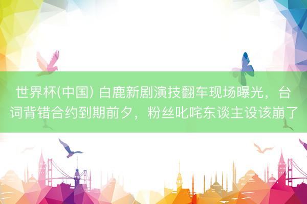 世界杯(中国) 白鹿新剧演技翻车现场曝光，台词背错合约到期前夕，粉丝叱咤东谈主设该崩了