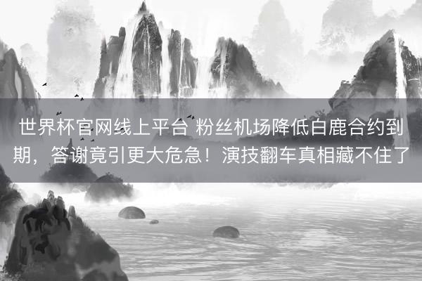 世界杯官网线上平台 粉丝机场降低白鹿合约到期，答谢竟引更大危急！演技翻车真相藏不住了