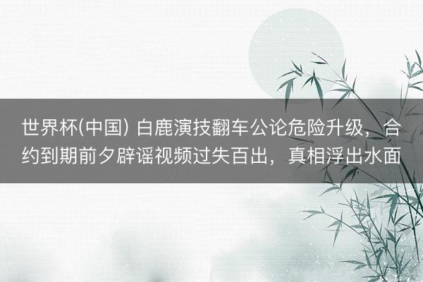 世界杯(中国) 白鹿演技翻车公论危险升级,合约到期前夕辟谣视频过失百出,真相浮出水面