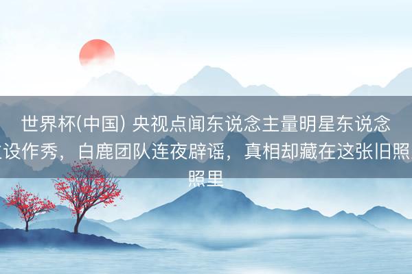 世界杯(中国) 央视点闻东说念主量明星东说念主设作秀,白鹿团队连夜辟谣,真相却藏在这张旧照里