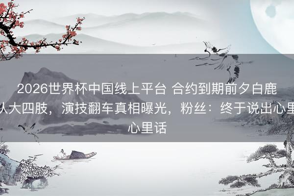 2026世界杯中国线上平台 合约到期前夕白鹿团队大四肢，演技翻车真相曝光，粉丝：终于说出心里话