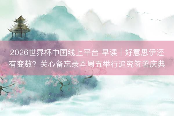 2026世界杯中国线上平台 早读｜好意思伊还有变数？关心备忘录本周五举行追究签署庆典