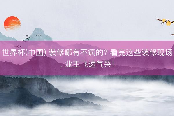世界杯(中国) 装修哪有不疯的? 看完这些装修现场, 业主飞速气哭!