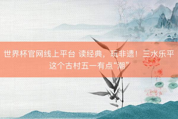 世界杯官网线上平台 读经典，玩非遗！三水乐平这个古村五一有点“潮”