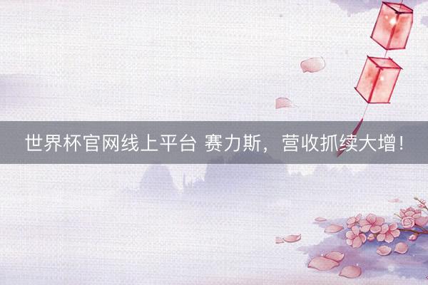 世界杯官网线上平台 赛力斯，营收抓续大增！