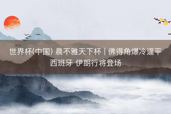 世界杯(中国) 晨不雅天下杯 | 佛得角爆冷逼平西班牙 伊朗行将登场