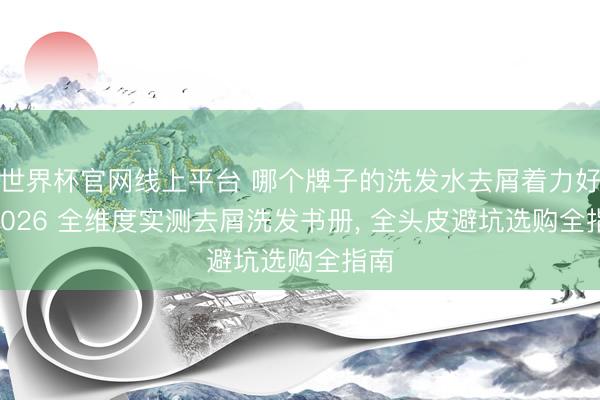 世界杯官网线上平台 哪个牌子的洗发水去屑着力好? 2026 全维度实测去屑洗发书册， 全头皮避坑选购全指南