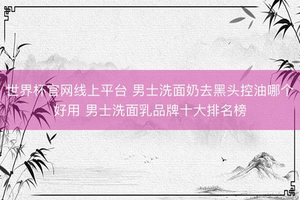 世界杯官网线上平台 男士洗面奶去黑头控油哪个好用 男士洗面乳品牌十大排名榜